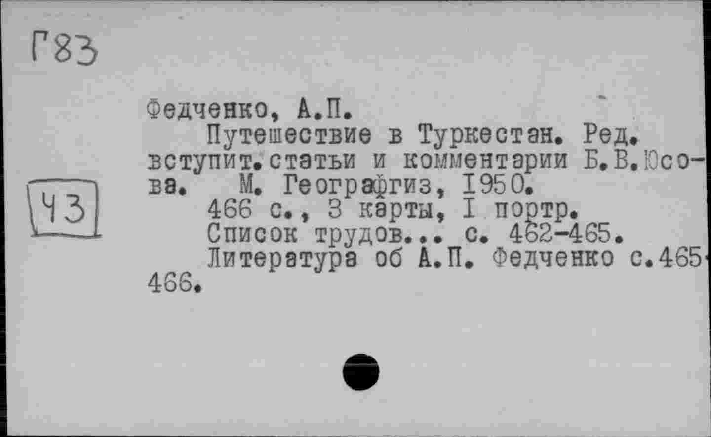 ﻿Г83
уїз]
Федченко, А.П.
Путешествие в Туркестан. Ред. вступит.статьи и комментарии Б.В.Юсо-ва. М. Географгиз, 1950.
466 с., 3 карты, I портр.
Список трудов... с. 462-465.
Литература об А.П. Федченко с.465 466.